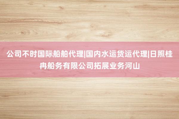 公司不时国际船舶代理|国内水运货运代理|日照桂冉船务有限公司拓展业务河山