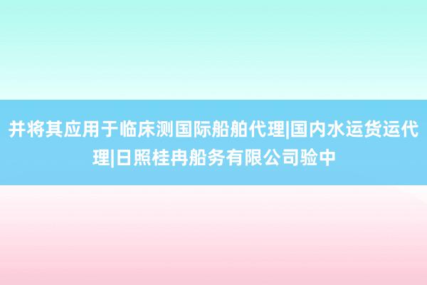 并将其应用于临床测国际船舶代理|国内水运货运代理|日照桂冉船务有限公司验中
