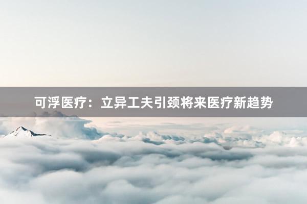 可浮医疗：立异工夫引颈将来医疗新趋势